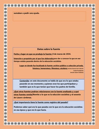 sumaban a pedir una ayuda.

Datos sobre la fuente
Fecha y lugar en que se produjo la fuente: 8 de marzo de 1934.
Intención o propósito por el que fue elaborada:para dar a conocer lo que en ese
tiempo estaba pasando dentro de la educación socialista.
Lugar en donde fue localizada la fuente: archivo público o colección privada,
fototeca, hemeroteca, filmoteca, etcétera: Archivo General de la Nación
Fondo Presidentes
Sección Lázaro Cárdenas

Contenido: en este documento se habla de que era lo que estaba
pasando en ese momento y quienes eran los que participaban y
también que es lo que tenían que hacer los padres de familia.
¿Qué otras fuentes podrían relacionarse con la fuente analizada y a qué
otras fuentes remite?Remite a lo que es la educción socialista y el sexenio
de Lázaro cárdenas.
¿Qué importancia tiene la fuente como registro del pasado?
Podemos saber qué era lo que pasaba con lo que era la educación socialista
en esa época y que era lo que hacía.

8

 