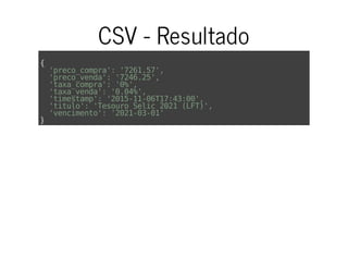 CSV - Resultado
{
'preco_compra':'7261.57',
'preco_venda':'7246.25',
'taxa_compra':'0%',
'taxa_venda':'0.04%',
'timestamp':'2015-11-06T17:43:00',
'titulo':'TesouroSelic2021(LFT)',
'vencimento':'2021-03-01'
}
 