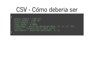 CSV - Cómo deberia ser
{
'preco_compra':7261.57,
'preco_venda':7246.25,
'taxa_compra':0.0,
'taxa_venda':0.0004,
'timestamp':datetime.datetime(2015,11,6,17,43),
'titulo':'TesouroSelic2021(LFT)',
'vencimento':datetime.date(2021,3,1)
}
 