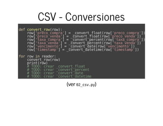 (ver )
CSV - Conversiones
defconvert_row(row):
row['preco_compra']=_convert_float(row['preco_compra'])
row['preco_venda']=_convert_float(row['preco_venda'])
row['taxa_compra']=_convert_percent(row['taxa_compra'])
row['taxa_venda']=_convert_percent(row['taxa_venda'])
row['vencimento']=_convert_date(row['vencimento'])
row['timestamp']=_convert_datetime(row['timestamp'])
forrowinreader:
convert_row(row)
print(row)
#TODO:crear_convert_float
#TODO:crear_convert_percent
#TODO:crear_convert_date
#TODO:crear_convert_datetime
02_csv.py
 