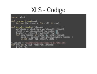 XLS - Codigo
importxlrd
def_convert_row(row):
return[cell.valueforcellinrow]
defmy_xls_reader(filename):
workbook=xlrd.open_workbook(filename)
sheet=workbook.sheet_by_index(0)
header=_convert_row(sheet.row(0))
forrow_numberinrange(1,sheet.nrows):
data=_convert_row(sheet.row(row_number))
yielddict(zip(header,data))
filename='examples/data/tesouro-direto.xls'
forrowinmy_xls_reader(filename):
print(row)
 