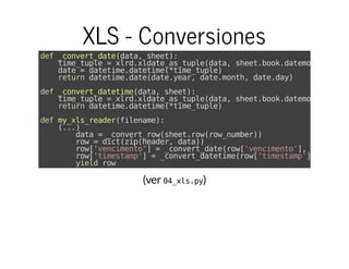 (ver )
XLS - Conversiones
def_convert_date(data,sheet):
time_tuple=xlrd.xldate_as_tuple(data,sheet.book.datemode)
date=datetime.datetime(*time_tuple)
returndatetime.date(date.year,date.month,date.day)
def_convert_datetime(data,sheet):
time_tuple=xlrd.xldate_as_tuple(data,sheet.book.datemode)
returndatetime.datetime(*time_tuple)
defmy_xls_reader(filename):
(...)
data=_convert_row(sheet.row(row_number))
row=dict(zip(header,data))
row['vencimento']=_convert_date(row['vencimento'],sheet)
row['timestamp']=_convert_datetime(row['timestamp'],sheet)
yieldrow
04_xls.py
 