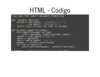 HTML - Codigo
fromlxml.htmlimportdocument_fromstring
def_convert_row(row):
values=row.xpath('.//th/text()')+
row.xpath('.//td/text()')
return[text.strip()fortextinvalues]
defmy_html_reader(filename):
withopen(filename)asfobj:
tree=document_fromstring(fobj.read())
tables=tree.xpath('//table')
table=tables[0]
rows=table.xpath('.//tr')
header=_convert_row(rows[0])
forrowinrows[1:]:
yielddict(zip(header,_convert_row(row)))
filename='examples/data/tesouro-direto.html'
 