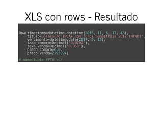 XLS con rows - Resultado
Row(timestamp=datetime.datetime(2015,11,6,17,43),
titulo=u'TesouroIPCA+comJurosSemestrais2017(NTNB)',
vencimento=datetime.date(2017,5,15),
taxa_compra=Decimal('0.0702'),
taxa_venda=Decimal('0.063'),
preco_compra=0.0,
preco_venda=2792.97)
#namedtuple#FTWo/
 