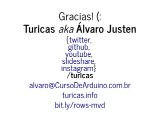 Gracias! (:
Turicas aka Álvaro Justen
{ ,
,
,
,
}
/turicas
twitter
github
youtube
slideshare
instagram
alvaro@CursoDeArduino.com.br
turicas.info
bit.ly/rows-mvd
 