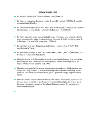 DATOS TERRESTRES
La distancia media de la Tierra al Sol es de 149.503.000 km.
La Tierra se mueve por el espacio a razón de unos 20,1 km/s o 72,360 km/h hacia la
constelación de Hércules.
La circunferencia aproximada de la órbita de la Tierra es de 938.900.000 km y nuestro
planeta viaja a lo largo de ella a una velocidad de unos 106.000 km/h.
La Tierra gira sobre su eje una vez cada 23 horas, 56 minutos y 4,1 segundos. Por lo
tanto, un punto del ecuador gira a razón de un poco más de 1.600 km/h y un punto de
la Tierra a 45° de altitud N, gira a unos 1.073 km/h.
La hidrosfera es la capa de agua que, en forma de océanos, cubre el 70,8% de la
superficie de la Tierra.
La masa de los océanos es de 1.350.000.000.000.000.000 (1,35 × 1018
) toneladas, o el
1/4.400 de la masa total de la Tierra.
El núcleo interno de la Tierra es la parte más profunda del planeta y tiene unos 1.600
km de espesor. Está constituido por hierro y níquel sólidos. Las temperaturas del
núcleo interno pueden alcanzar los 5.500 C.
El núcleo externo de la Tierra tiene un espesor aproximado de 1.800 km y tiene una
temperatura muy elevada. Es más bien líquido y está compuesto de hierro y níquel
fundidos. Este material líquido es el que ayuda a generar el campo magnético de la
Tierra.
El núcleo interno irradia continuamente un calor intenso hacia afuera, a través de las
diversas capas concéntricas que forman la porción sólida del planeta. Se cree que la
fuente de este calor es la energía liberada por la desintegración del uranio y otros
elementos radiactivos.

