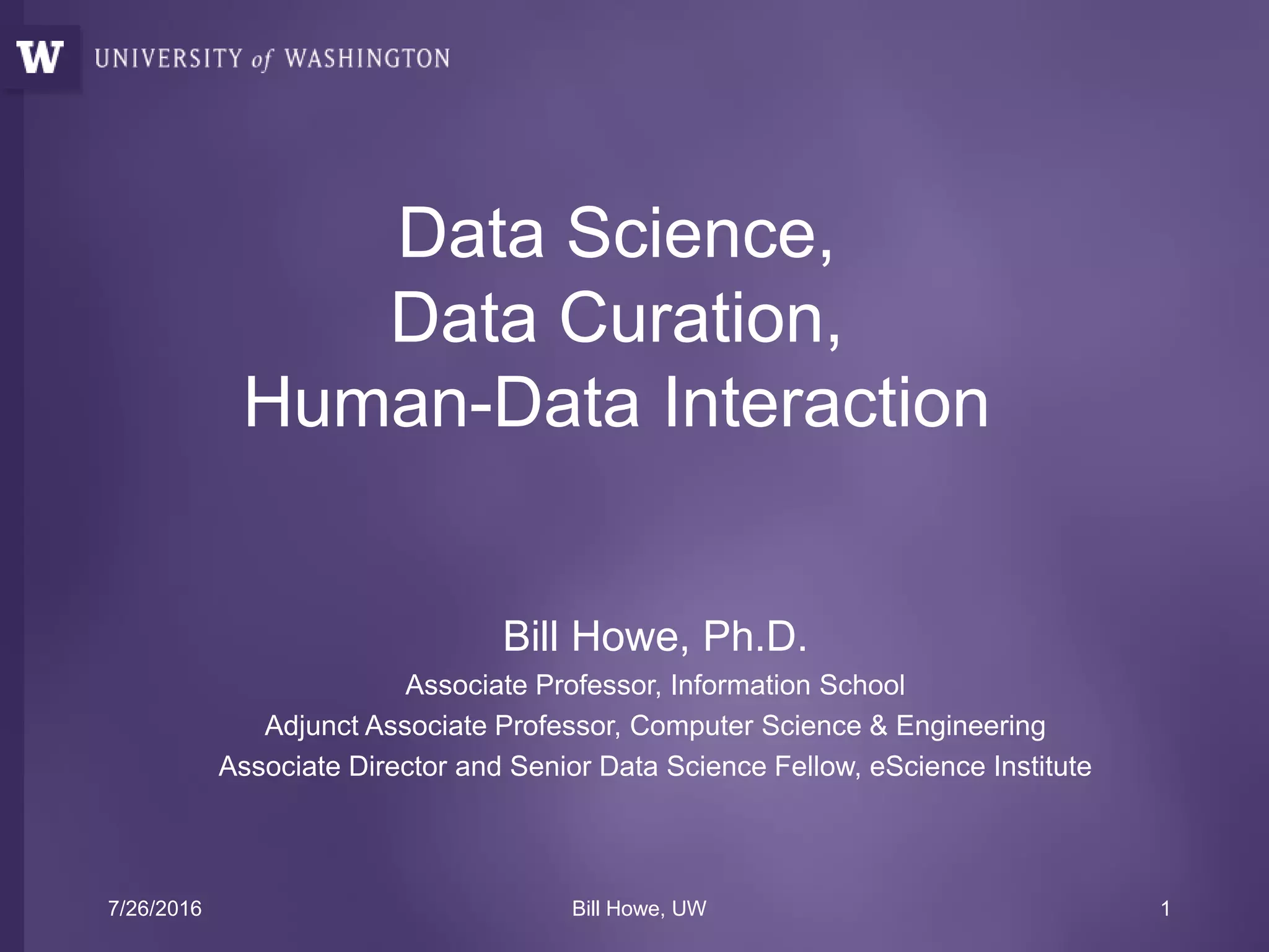 Data Science,
Data Curation,
Human-Data Interaction
Bill Howe, Ph.D.
Associate Professor, Information School
Adjunct Associate Professor, Computer Science & Engineering
Associate Director and Senior Data Science Fellow, eScience Institute
7/26/2016 Bill Howe, UW 1
 