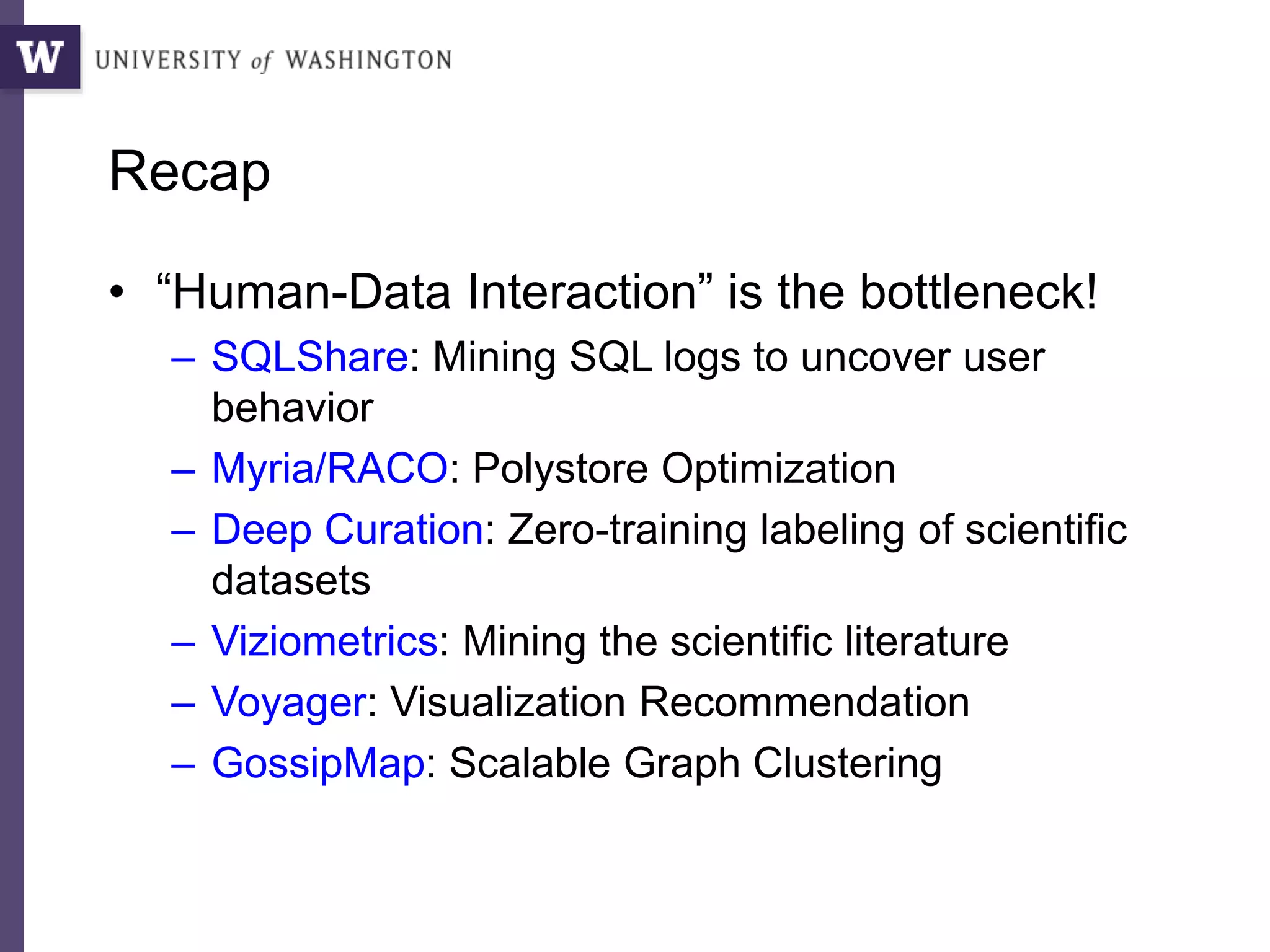 Recap
• “Human-Data Interaction” is the bottleneck!
– SQLShare: Mining SQL logs to uncover user
behavior
– Myria/RACO: Polystore Optimization
– Deep Curation: Zero-training labeling of scientific
datasets
– Viziometrics: Mining the scientific literature
– Voyager: Visualization Recommendation
– GossipMap: Scalable Graph Clustering
 