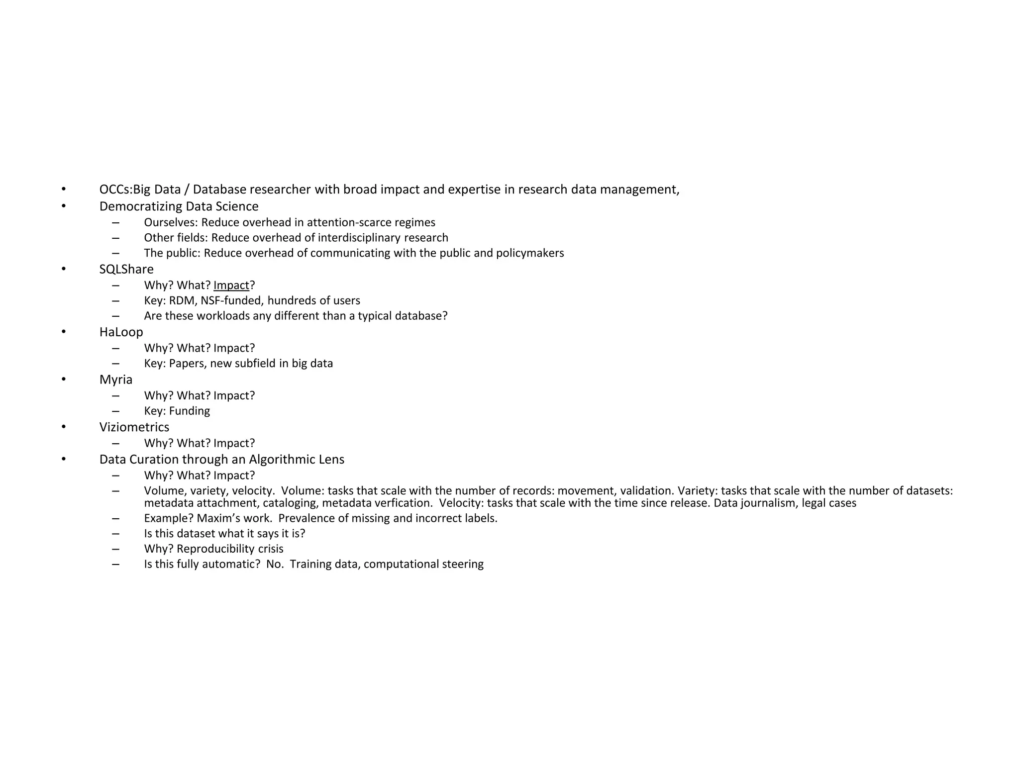 • OCCs:Big Data / Database researcher with broad impact and expertise in research data management,
• Democratizing Data Science
– Ourselves: Reduce overhead in attention-scarce regimes
– Other fields: Reduce overhead of interdisciplinary research
– The public: Reduce overhead of communicating with the public and policymakers
• SQLShare
– Why? What? Impact?
– Key: RDM, NSF-funded, hundreds of users
– Are these workloads any different than a typical database?
• HaLoop
– Why? What? Impact?
– Key: Papers, new subfield in big data
• Myria
– Why? What? Impact?
– Key: Funding
• Viziometrics
– Why? What? Impact?
• Data Curation through an Algorithmic Lens
– Why? What? Impact?
– Volume, variety, velocity. Volume: tasks that scale with the number of records: movement, validation. Variety: tasks that scale with the number of datasets:
metadata attachment, cataloging, metadata verfication. Velocity: tasks that scale with the time since release. Data journalism, legal cases
– Example? Maxim’s work. Prevalence of missing and incorrect labels.
– Is this dataset what it says it is?
– Why? Reproducibility crisis
– Is this fully automatic? No. Training data, computational steering
 
