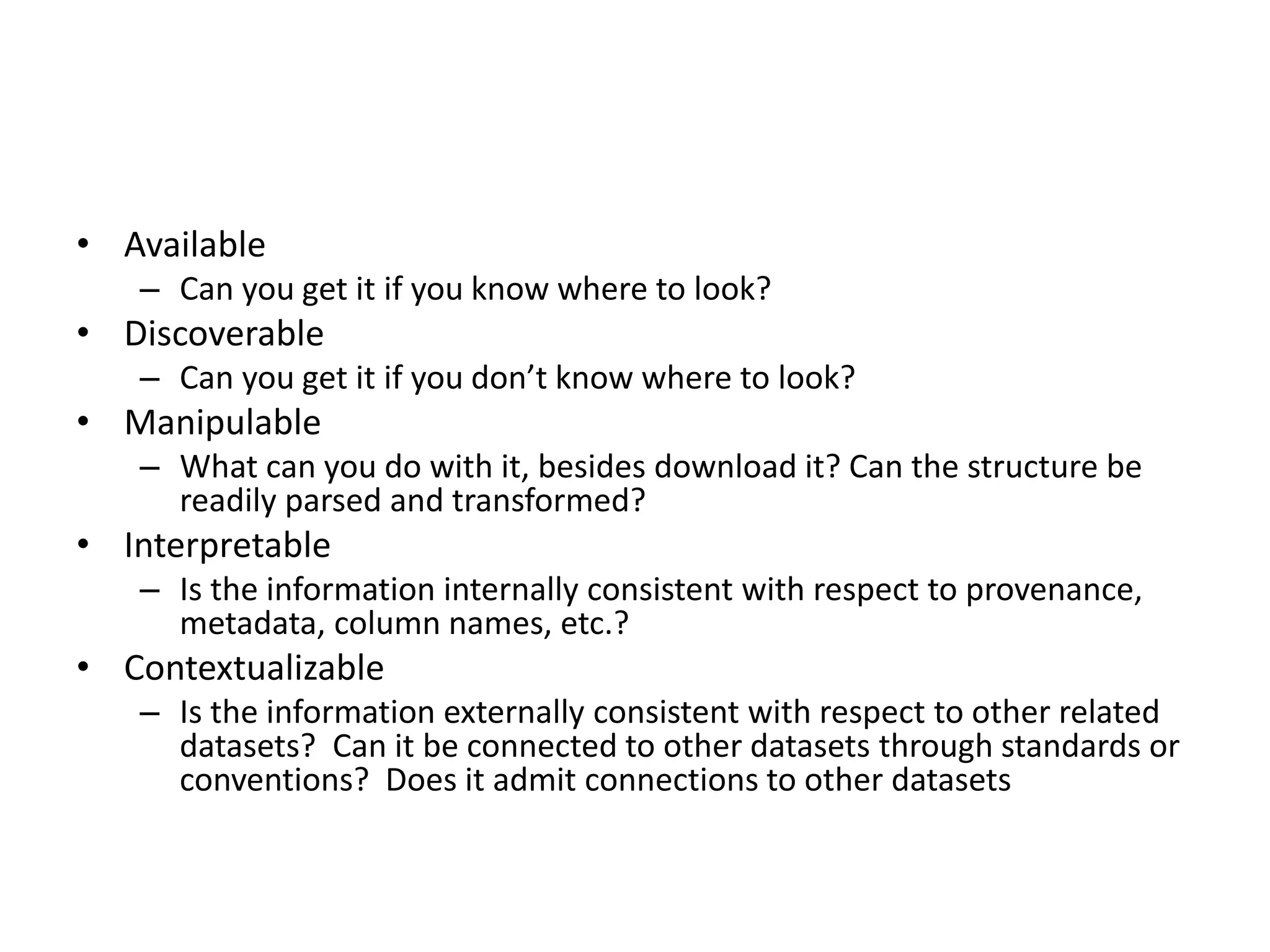 • Available
– Can you get it if you know where to look?
• Discoverable
– Can you get it if you don’t know where to look?
• Manipulable
– What can you do with it, besides download it? Can the structure be
readily parsed and transformed?
• Interpretable
– Is the information internally consistent with respect to provenance,
metadata, column names, etc.?
• Contextualizable
– Is the information externally consistent with respect to other related
datasets? Can it be connected to other datasets through standards or
conventions? Does it admit connections to other datasets
 