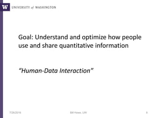 7/26/2016 Bill Howe, UW 8
Goal: Understand and optimize how people
use and share quantitative information
“Human-Data Interaction”
 