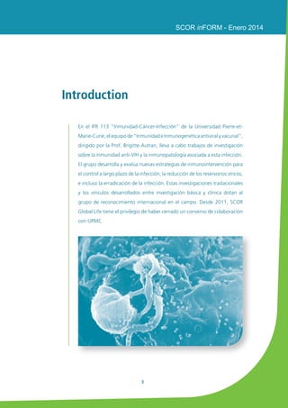 3 
SCOR inFORM - Enero 2014 
Introduction 
En el IFR 113 “Inmunidad-Cáncer-Infección” de la Universidad Pierre-et- 
Marie-Curie, el equipo de “Inmunidad e Inmunogenética antiviral y vacunal”, 
dirigido por la Prof. Brigitte Autran, lleva a cabo trabajos de investigación 
sobre la inmunidad anti-VIH y la inmunopatología asociada a esta infección. 
El grupo desarrolla y evalúa nuevas estrategias de inmunointervención para 
el control a largo plazo de la infección, la reducción de los reservorios víricos, 
e incluso la erradicación de la infección. Estas investigaciones traslacionales 
y los vínculos desarrollados entre investigación básica y clínica dotan al 
grupo de reconocimiento internacional en el campo. Desde 2011, SCOR 
Global Life tiene el privilegio de haber cerrado un convenio de colaboración 
con UPMC. 
 