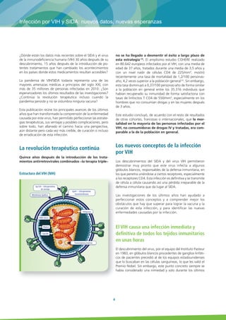 Infección por VIH y SIDA: nuevos datos, nuevas esperanzas 
4 
¿Dónde están los datos más recientes sobre el SIDA y el virus 
de la inmunodeficiencia humana (VIH) 30 años después de su 
descubrimiento, 15 años después de la introducción de po-tentes 
tratamientos que han cambiado los acontecimientos 
en los países donde estos medicamentos resultan accesibles? 
La pandemia de VIH/SIDA todavía representa una de las 
mayores amenazas médicas a principios del siglo XXI, con 
más de 35 millones de personas infectadas en 2010. ¿Son 
esperanzadores los últimos resultados de las investigaciones? 
¿Continúa la revolución terapéutica incluso cuando la 
pandemia persiste y no se vislumbra ninguna vacuna? 
Esta publicación reúne los principales avances de los últimos 
años que han transformado la comprensión de la enfermedad 
causada por este virus, han permitido perfeccionar las estrate-gias 
terapéuticas, sus ventajas y posibles complicaciones, pero 
sobre todo, han allanado el camino hacia una perspectiva, 
aún distante pero cada vez más creíble, de curación o incluso 
de erradicación de esta infección. 
La revolución terapéutica continúa 
Quince años después de la introducción de los trata-mientos 
antirretrovirales combinados –la terapia triple– 
no se ha llegado a desmentir el éxito a largo plazo de 
esta estrategia (1). El amplísimo estudio COHERE realizado 
en 80.642 europeos infectados por el VIH, con una media de 
edad de 37 años, tratados durante una media de 3,5 años y 
con un nivel nadir de células CD4 de 225/mm3, mostró 
recientemente una tasa de mortalidad de 1,2/100 personas-año, 
4,2 veces superior a la población general (2). Sin embargo, 
esta tasa disminuyó a 0,37/100 personas-año de forma similar 
a la población en general entre los 35.316 individuos que 
habían recuperado su inmunidad de forma satisfactoria con 
tasas de linfocitos T CD4 de 550/mm3, especialmente en los 
hombres que no consumían drogas y en las mujeres después 
de 3 años. 
Este estudio concluyó, de acuerdo con el resto de resultados 
de otras cohortes, francesas o internacionales, que la mor-talidad 
en la mayoría de las personas infectadas por el 
VIH, no consumidoras de drogas IV y tratadas, era com-parable 
a la de la población en general. 
Los nuevos conceptos de la infección 
por VIH 
Los descubrimientos del SIDA y del virus VIH permitieron 
demostrar muy pronto que este virus infecta a algunos 
glóbulos blancos, responsables de la defensa inmunitaria, en 
los que penetra uniéndose a ciertos receptores, especialmente 
a los receptores CD4. Esta infección es definitiva y se transmite 
de célula a célula causando así una pérdida irreparable de la 
defensa inmunitaria que da lugar al SIDA. 
Las investigaciones de los últimos años han ayudado a 
perfeccionar estos conceptos y a comprender mejor los 
obstáculos que hay que superar para lograr la vacuna y la 
curación de esta infección, y para identificar las nuevas 
enfermedades causadas por la infección. 
El VIH causa una infección inmediata y 
definitiva de todos los tejidos inmunitarios 
en unas horas 
El descubrimiento del virus, por el equipo del Instituto Pasteur 
en 1983, en glóbulos blancos procedentes de ganglios linfáti-cos 
de pacientes precedió al de los equipos estadounidenses 
que lo buscaban en las células sanguíneas, lo que les valió el 
Premio Nobel. Sin embargo, este punto concreto siempre se 
había considerado una nimiedad y solo durante los últimos 
Estructura del VIH (NIH) 
Gp120 – Glicoproteína 
de anclaje 
Gp41 – Glicoproteína 
transmembrana 
Integrasa 
Membrana lipídica 
ARN vírico 
Transcriptasa inversa 
Matriz 
Cápside 
 