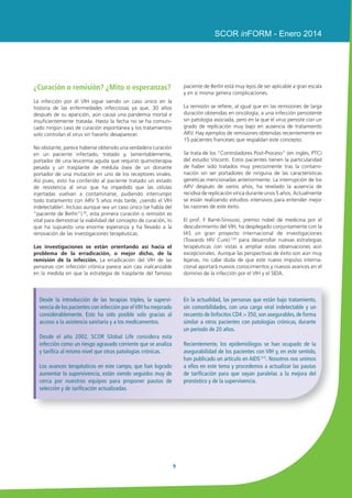 Infección por VIH y SIDA: nuevos datos, nuevas esperanzas 
8 
Estrategias de prevención y vacunas 
contra el VIH: decepciones y 
esperanzas 
Los reiterados fracasos de los enfoques clásicos para el desar-rollo 
de vacunas, basados en la inducción de anticuerpos 
neutralizantes durante los años 1990 llevaron a considerar 
nuevas estrategias dirigidas a elaborar posibles vacunas 
inductoras de linfocitos T anti-VIH semejante a la protección 
observada en los sujetos asintomáticos. Estos nuevos 
planteamientos usan principalmente vectores virales recombi-nantes 
para los genes del VIH, habiendo mostrado buena 
tolerancia así como una inmunogenicidad bastante buena en 
las fases I y II. Así se han llevado a cabo ensayos de gran 
envergadura con las dos vacunas candidatas más eficaces. 
Sin embargo, el ensayo STEP, que usa un vector adenoviral 
recombinante ha tenido que interrumpirse definitivamente a 
mitad del mismo debido a un aumento de la frecuencia de 
infecciones por VIH en los sujetos vacunados en comparación 
con los sujetos que recibieron placebo. 
Por el contrario, un ensayo de mayor envergadura con 16.000 
voluntarios tailandeses que usaba otro vector recombinante 
de tipo poxvirus asociado a una proteína de la envoltura viral 
(ensayo RV144) ha permitido por primera vez lograr una 
protección estadísticamente significativa en los sujetos 
vacunados en comparación con los controles. No obstante, 
este primer éxito, comunicado en 2009, no fue suficiente, 
mostrando una baja tasa de protección, en torno al 31%. 
Sin embargo, este ensayo ha demostrado el papel predomi-nante 
que juegan en la protección los anticuerpos anti-VIH 
inducidos por la vacuna, lo que lleva a revisar los nuevos 
enfoques desarrollados posteriormente, tratándose ahora, 
como en las estrategias clásicas, de inducir básicamente 
anticuerpos. De todos modos, a pesar de los esfuerzos 
considerables , hoy día no se vislumbra realmente ninguna 
vacuna (6). Al mismo tiempo se han desarrollado otros métodos 
de prevención. Los más notables son los que demuestran el 
efecto protector de la circuncisión, como el estudio ANRS 
1465 que muestra entre el 40 y el 50% de protección (7) y, 
sobre todo, el estudio HPTN 052 que demuestra el efecto 
protector del tratamiento antirretroviral precoz y universal 
que previene en un 90% la transmisión de la infección (8). 
Así pues, estos dos enfoques confieren una protección muy 
superior a la observada hasta la fecha con la mejor de las 
vacunas candidatas anti-VIH. 
La revolución continúa la terapia 
antirretroviral; el nuevo reto para 
la erradicación o la remisión 
El éxito de los ARV 
Los tratamientos antirretrovirales han cambiado el 
pronóstico de la infección por el VIH al controlar el virus, 
frenando el deterioro inmunitario y la enfermedad y 
reduciendo enormemente la mortalidad y las comorbili-dades 
asociadas a la infección. Esa revolución se continúa 
con el desarrollo de moléculas cada vez más eficaces, mejor 
toleradas y muy fáciles de administrar. Así pues, en Francia y 
en diversos países, el 90% de los pacientes bajo ARV tienen el 
virus indetectable en la sangre. Además, los ARV permiten 
reducir en más del 90% el riesgo de transmisión viral. Esto 
llevó a la Sociedad Internacional para el SIDA y a las autori-dades 
sanitarias norteamericanas a recomendar el inicio del 
tratamiento con ARV en todos los pacientes infectados por el 
VIH, independientemente del recuento de linfocitos CD4 ARV. 
Por último, una serie de trabajos recientes, sobre todo de 
nuestro equipo, han mostrado que el mantenimiento de estos 
tratamientos eficaces durante más de 10 años obtenía una 
mejora continua del estado de salud, llegando casi a la 
normalización del sistema inmune (1). Sin embargo, aún 
persisten muchas limitaciones. Concretamente, estos trata-mientos 
controlan eficazmente el virus, aunque no lo pueden 
eliminar del organismo, donde persiste sin multiplicarse, 
integrado de forma silente en el cromosoma de las células en 
reposo, conocidas como reservorios. 
Sin embargo, la reanudación de la multiplicación vírica a partir 
de estas células reservorio es inevitable después de cualquier 
interrupción terapéutica. Cualquier desorden en la adminis-tración 
del tratamiento expone al riesgo de seleccionar virus 
resistentes a las ARV. Así pues, estos tratamientos obligan a 
una toma continuada de por vida. Aunque su toxicidad ha 
disminuido considerablemente, estos tratamientos siguen 
siendo muy caros (en torno a 1000 euros/mes), afectando 
ignificativamente a la economía sanitaria en todo el mundo. 
Por este motivo, estos tratamientos solo son accesibles 
aproximadamente al 40% de los pacientes que lo necesitan, 
explicándose así lamentablemente la perpetuación de esta 
pandemia. 
 