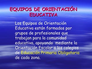 EQUIPOS DE ORIENTACIÓNEQUIPOS DE ORIENTACIÓN
EDUCATIVAEDUCATIVA
Los Equipos de Orientación
Educativa están formados por
grupos de profesionales que
trabajan para la comunidad
educativa, apoyando mediante la
Orientación Escolar a los colegios
de Educación Primaria Obligatoria
de cada zona.
 