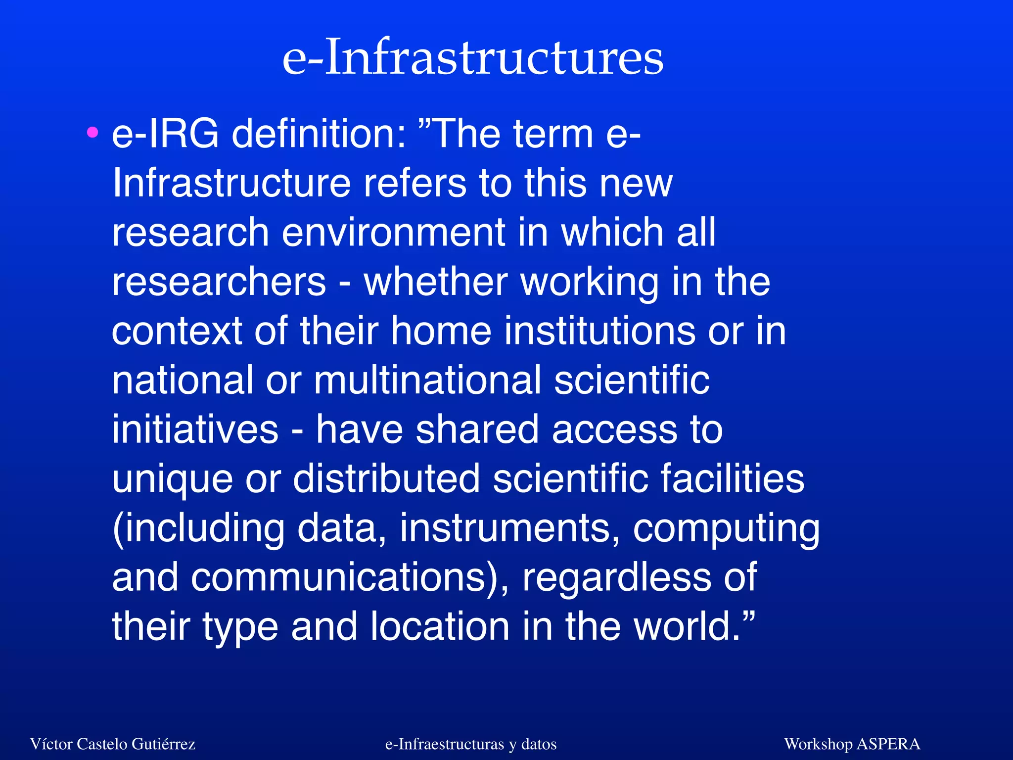 Víctor Castelo Gutiérrez e-Infraestructuras y datos Workshop ASPERA
e-Infrastructures
• e-IRG deﬁnition: ”The term e-
Infrastructure refers to this new
research environment in which all
researchers - whether working in the
context of their home institutions or in
national or multinational scientiﬁc
initiatives - have shared access to
unique or distributed scientiﬁc facilities
(including data, instruments, computing
and communications), regardless of
their type and location in the world.”
 