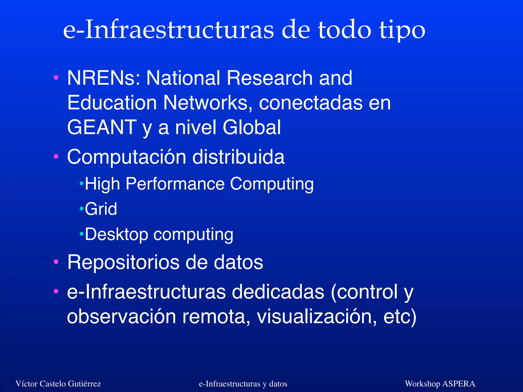 Víctor Castelo Gutiérrez e-Infraestructuras y datos Workshop ASPERA
e-Infraestructuras de todo tipo
• NRENs: National Research and
Education Networks, conectadas en
GEANT y a nivel Global
• Computación distribuida
•High Performance Computing
•Grid
•Desktop computing
• Repositorios de datos
• e-Infraestructuras dedicadas (control y
observación remota, visualización, etc)
 
