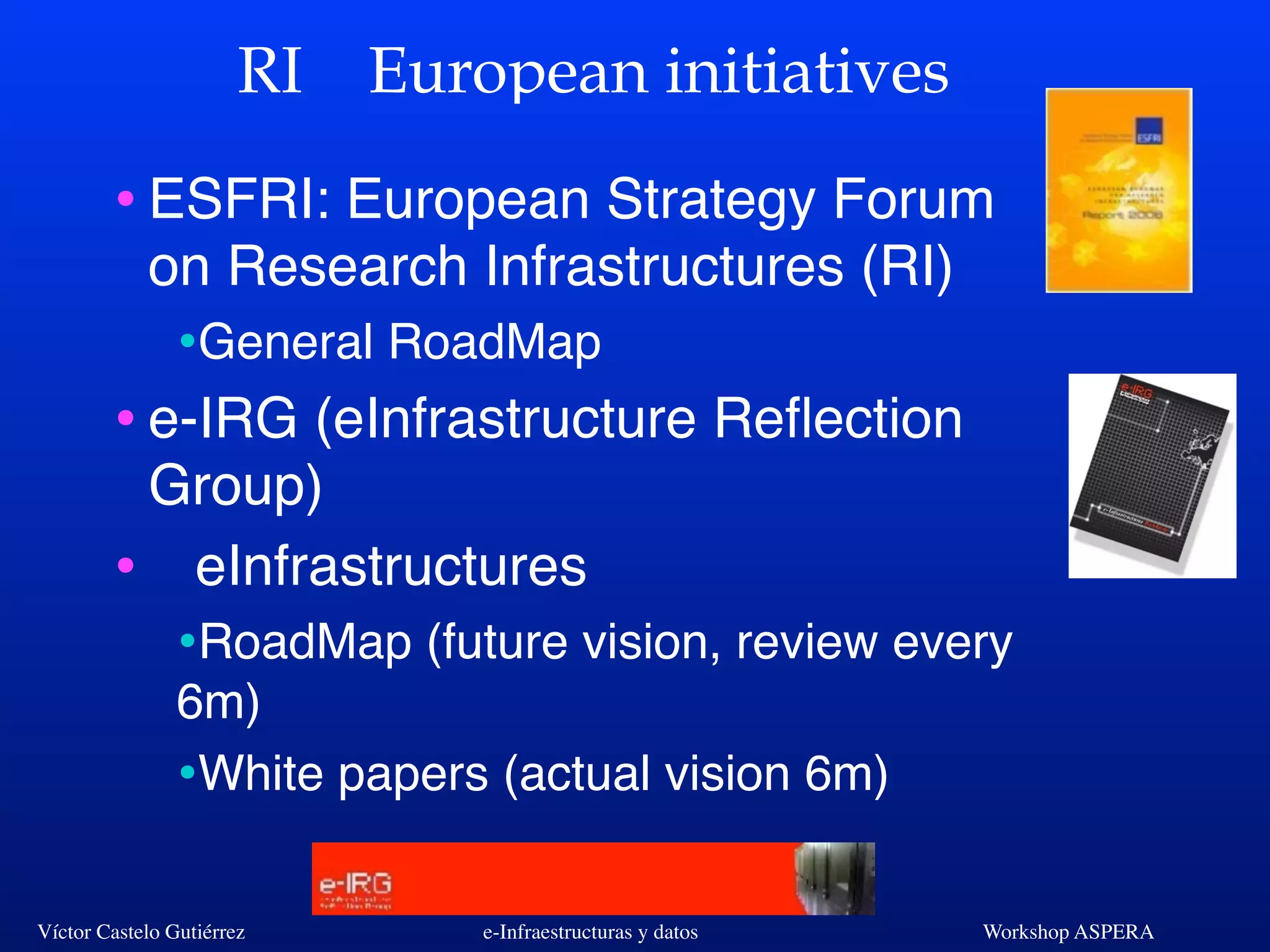 Víctor Castelo Gutiérrez e-Infraestructuras y datos Workshop ASPERA
RI European initiatives
•ESFRI: European Strategy Forum
on Research Infrastructures (RI)
•General RoadMap
•e-IRG (eInfrastructure Reﬂection
Group)
• eInfrastructures
•RoadMap (future vision, review every
6m)
•White papers (actual vision 6m)
 
