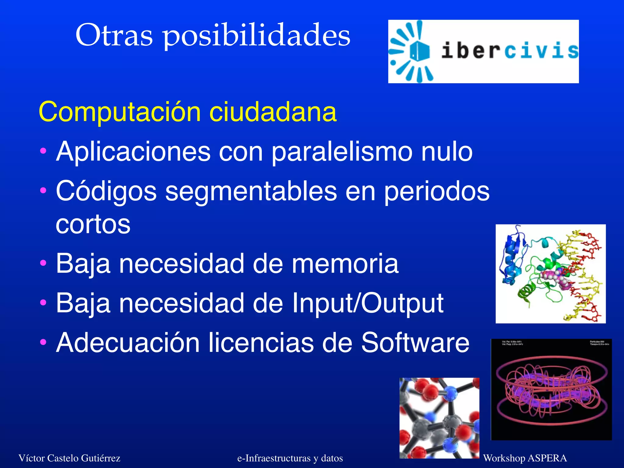 Víctor Castelo Gutiérrez e-Infraestructuras y datos Workshop ASPERA
Otras posibilidades
Computación ciudadana
• Aplicaciones con paralelismo nulo
• Códigos segmentables en periodos
cortos
• Baja necesidad de memoria
• Baja necesidad de Input/Output
• Adecuación licencias de Software
 