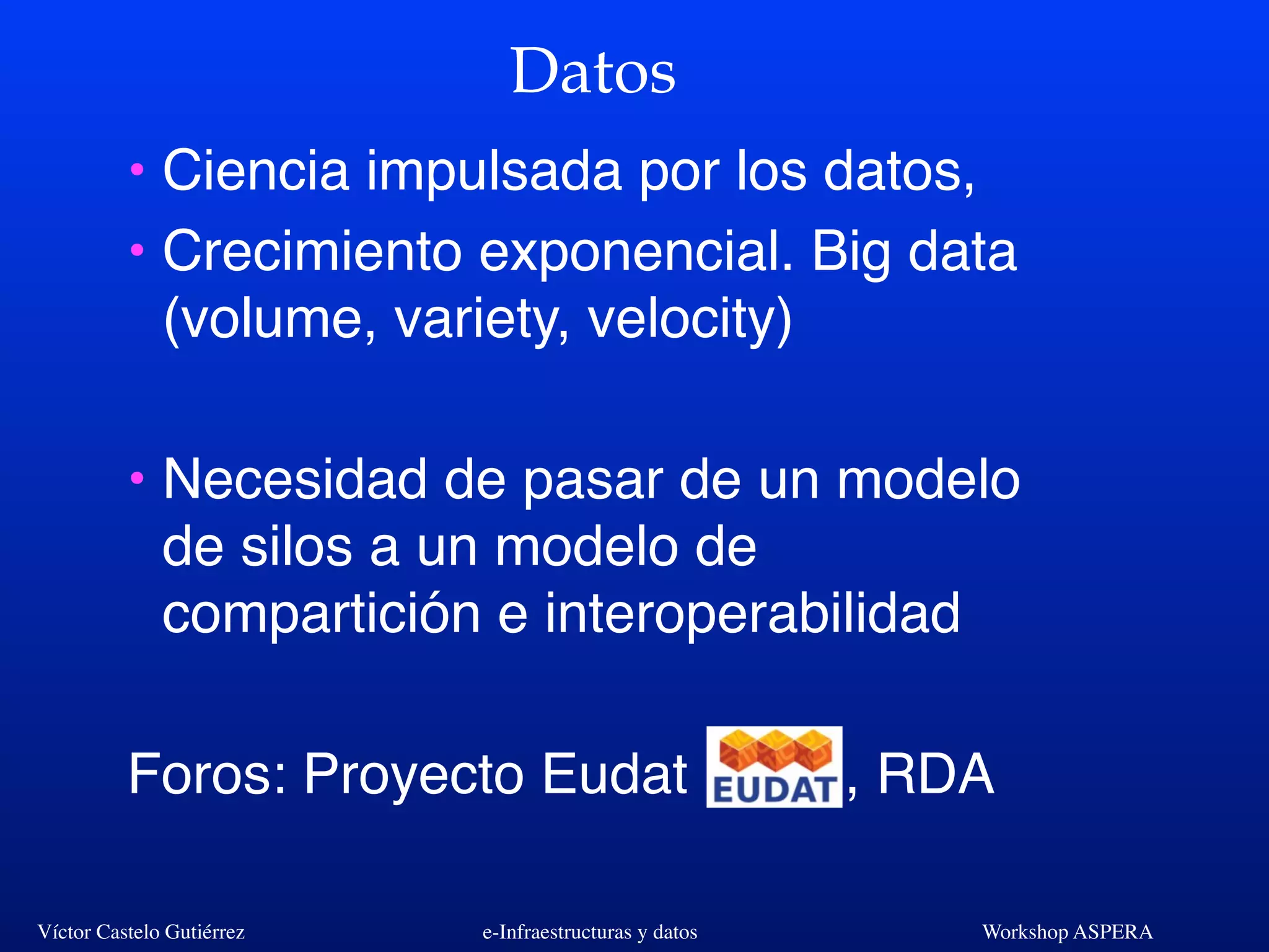 Víctor Castelo Gutiérrez e-Infraestructuras y datos Workshop ASPERA
Datos
• Ciencia impulsada por los datos,
• Crecimiento exponencial. Big data
(volume, variety, velocity)
• Necesidad de pasar de un modelo
de silos a un modelo de
compartición e interoperabilidad
Foros: Proyecto Eudat , RDA
 