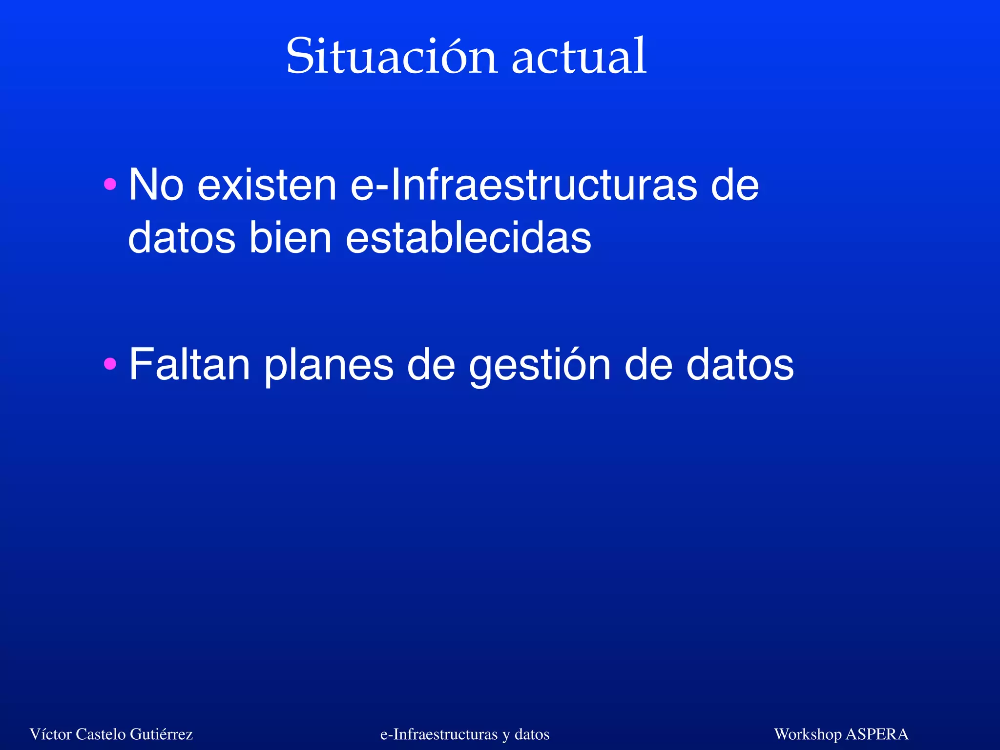 Víctor Castelo Gutiérrez e-Infraestructuras y datos Workshop ASPERA
Situación actual
•No existen e-Infraestructuras de
datos bien establecidas
•Faltan planes de gestión de datos
 