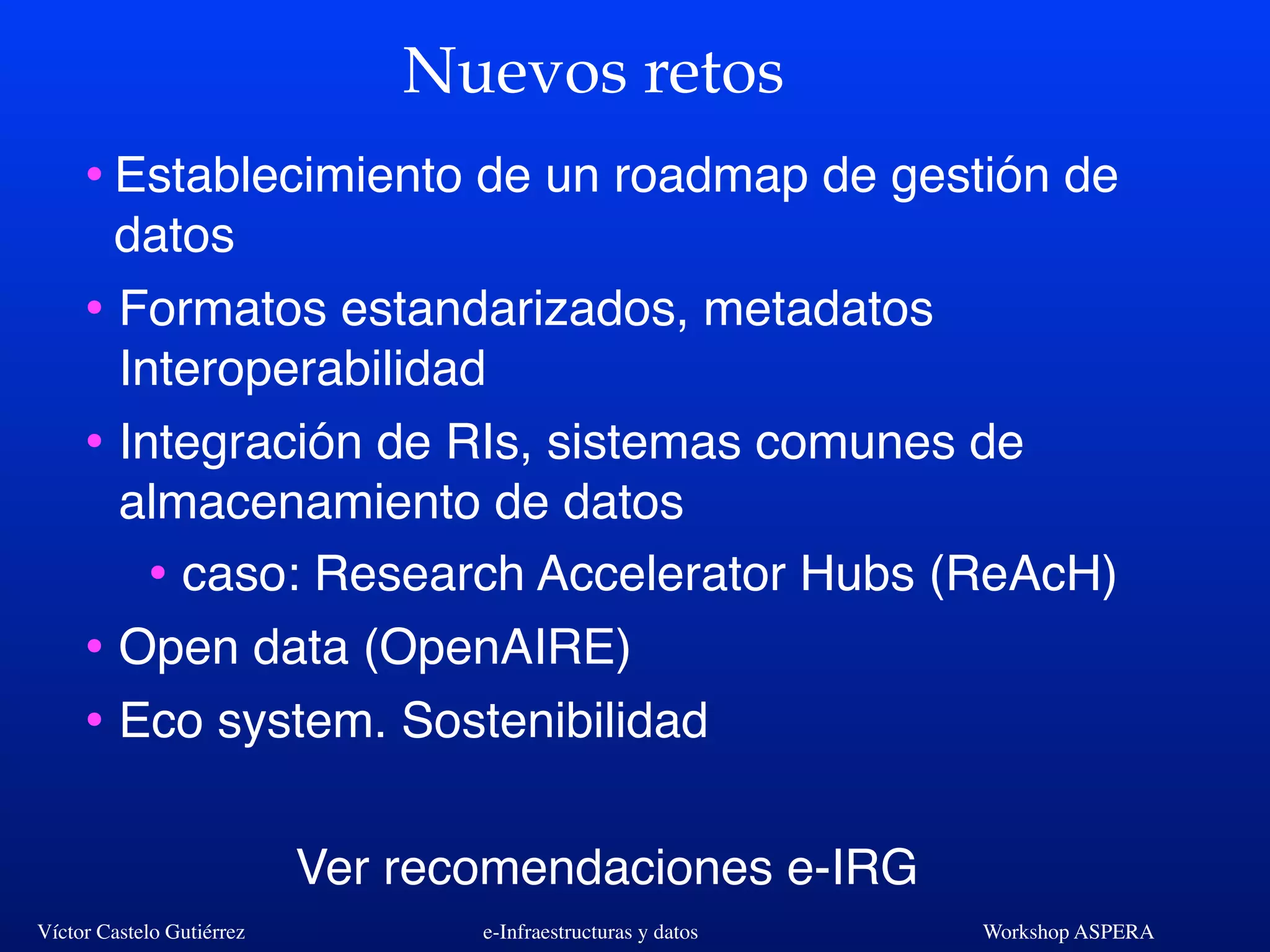 Víctor Castelo Gutiérrez e-Infraestructuras y datos Workshop ASPERA
Nuevos retos
•Establecimiento de un roadmap de gestión de
datos
• Formatos estandarizados, metadatos
Interoperabilidad
• Integración de RIs, sistemas comunes de
almacenamiento de datos
• caso: Research Accelerator Hubs (ReAcH)
• Open data (OpenAIRE)
• Eco system. Sostenibilidad
Ver recomendaciones e-IRG
 