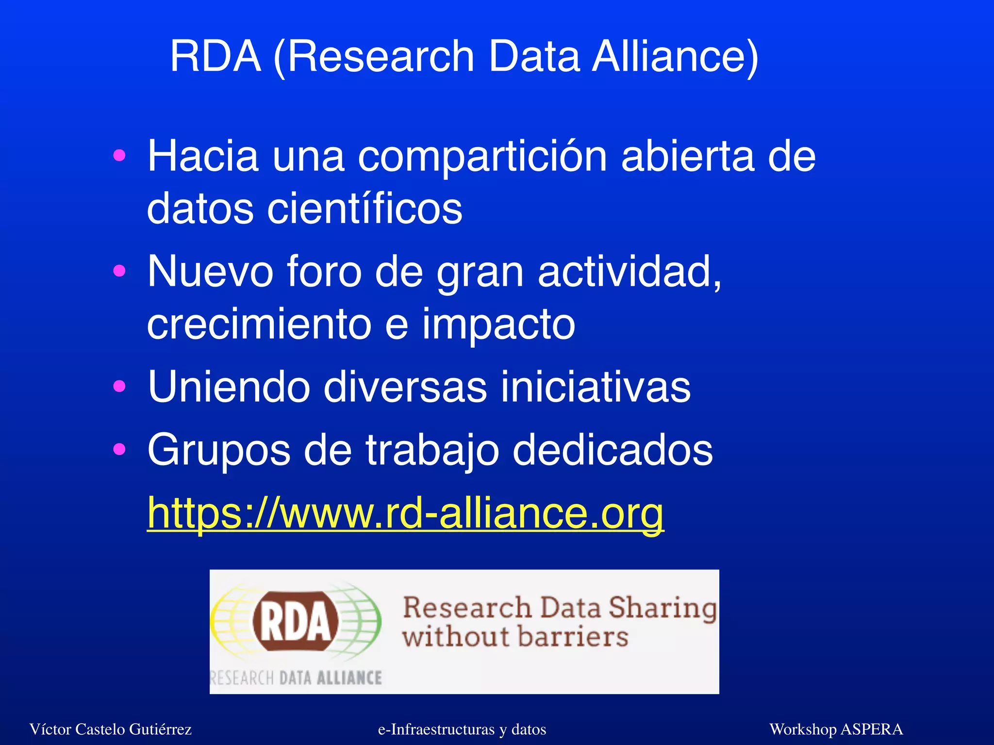 Víctor Castelo Gutiérrez e-Infraestructuras y datos Workshop ASPERA
RDA (Research Data Alliance)
• Hacia una compartición abierta de
datos cientíﬁcos
• Nuevo foro de gran actividad,
crecimiento e impacto
• Uniendo diversas iniciativas
• Grupos de trabajo dedicados
https://www.rd-alliance.org
 