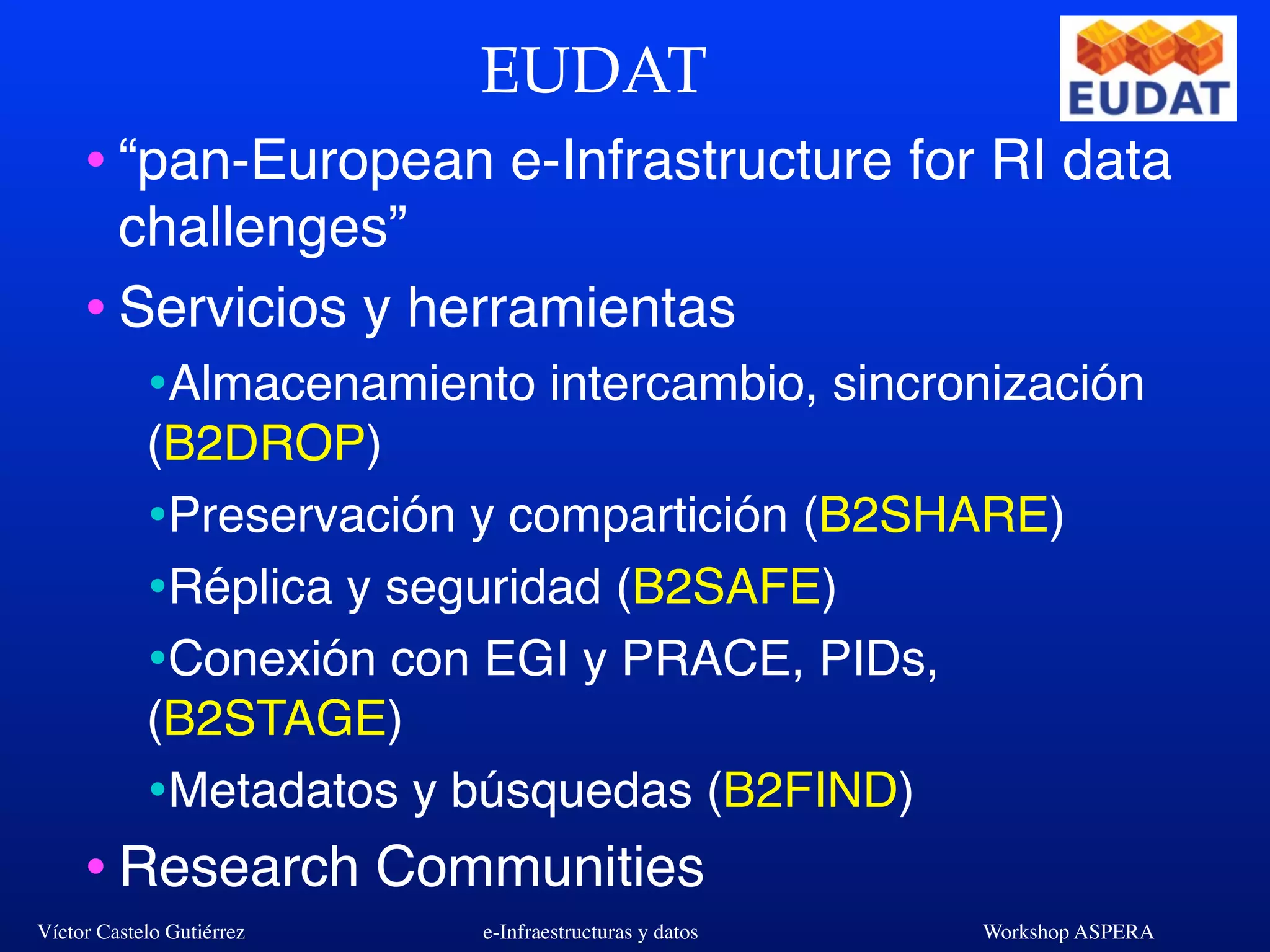 Víctor Castelo Gutiérrez e-Infraestructuras y datos Workshop ASPERA
EUDAT
•“pan-European e-Infrastructure for RI data
challenges”
•Servicios y herramientas
•Almacenamiento intercambio, sincronización
(B2DROP)
•Preservación y compartición (B2SHARE)
•Réplica y seguridad (B2SAFE)
•Conexión con EGI y PRACE, PIDs,
(B2STAGE)
•Metadatos y búsquedas (B2FIND)
•Research Communities
 