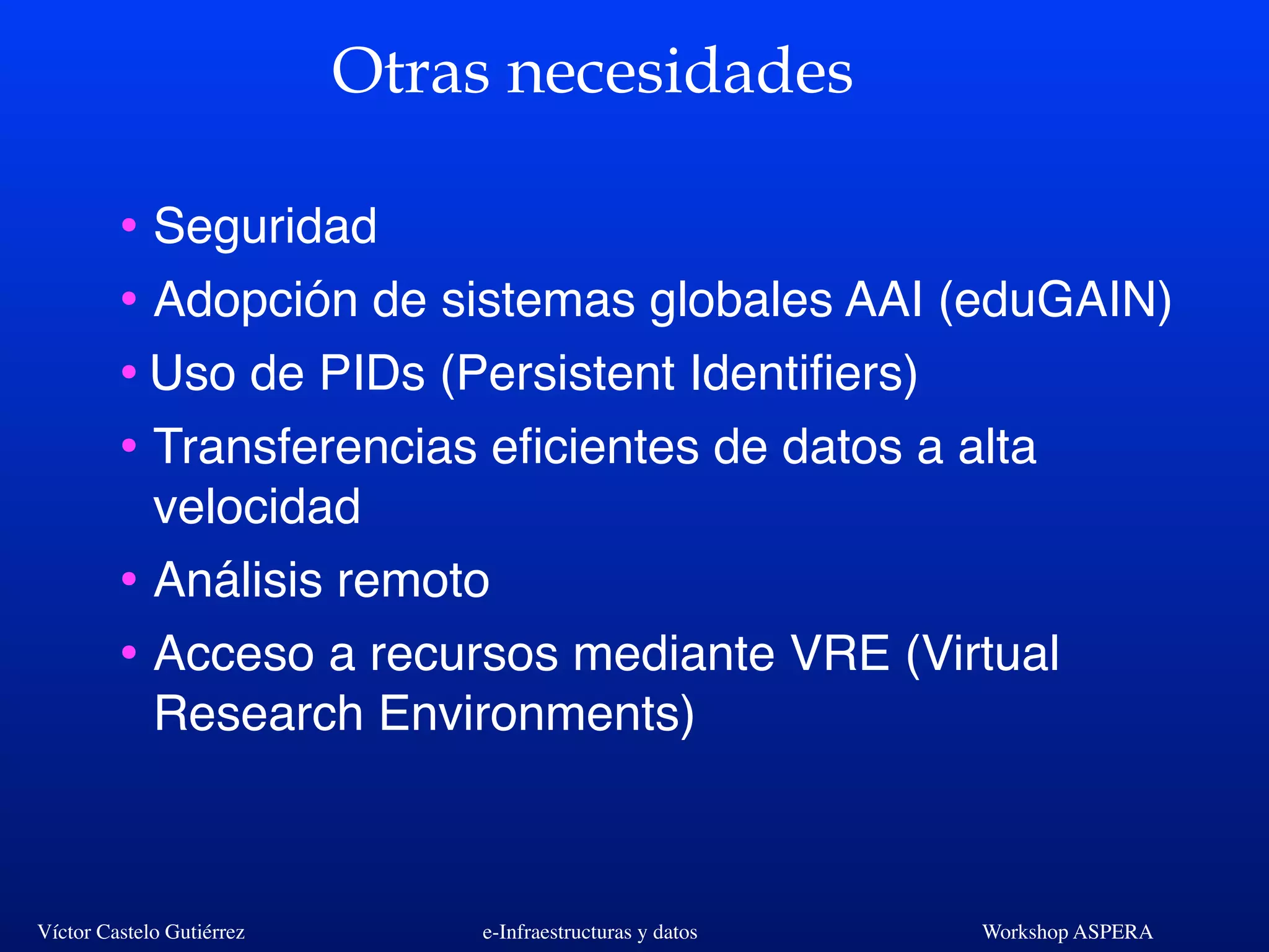 Víctor Castelo Gutiérrez e-Infraestructuras y datos Workshop ASPERA
Otras necesidades
• Seguridad
• Adopción de sistemas globales AAI (eduGAIN)
•Uso de PIDs (Persistent Identiﬁers)
• Transferencias eﬁcientes de datos a alta
velocidad
• Análisis remoto
• Acceso a recursos mediante VRE (Virtual
Research Environments)
 