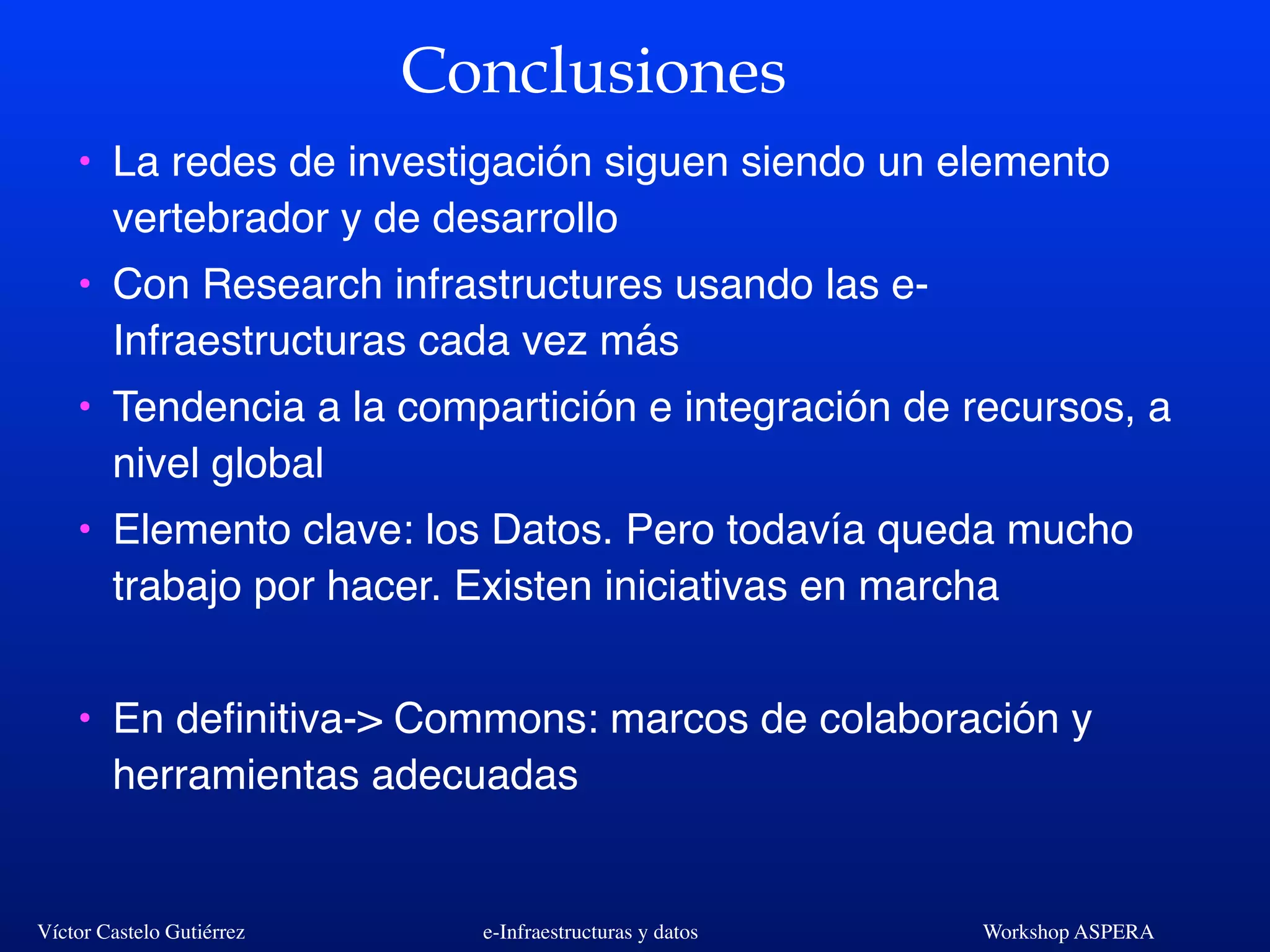 Víctor Castelo Gutiérrez e-Infraestructuras y datos Workshop ASPERA
Conclusiones
• La redes de investigación siguen siendo un elemento
vertebrador y de desarrollo
• Con Research infrastructures usando las e-
Infraestructuras cada vez más
• Tendencia a la compartición e integración de recursos, a
nivel global
• Elemento clave: los Datos. Pero todavía queda mucho
trabajo por hacer. Existen iniciativas en marcha
• En deﬁnitiva-> Commons: marcos de colaboración y
herramientas adecuadas
 