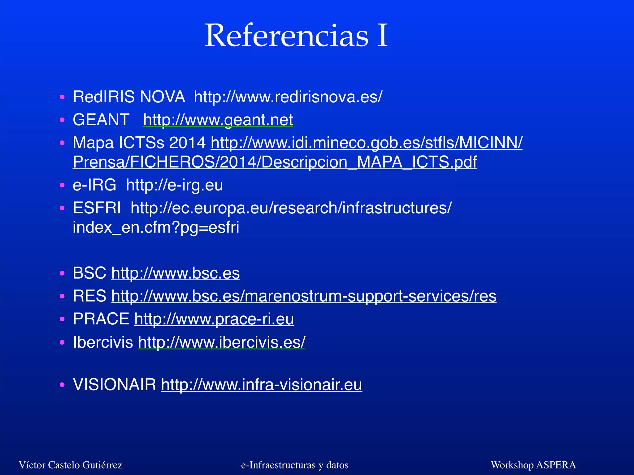 Víctor Castelo Gutiérrez e-Infraestructuras y datos Workshop ASPERA
Referencias I
• RedIRIS NOVA http://www.redirisnova.es/
• GEANT http://www.geant.net
• Mapa ICTSs 2014 http://www.idi.mineco.gob.es/stﬂs/MICINN/
Prensa/FICHEROS/2014/Descripcion_MAPA_ICTS.pdf
• e-IRG http://e-irg.eu
• ESFRI http://ec.europa.eu/research/infrastructures/
index_en.cfm?pg=esfri
• BSC http://www.bsc.es
• RES http://www.bsc.es/marenostrum-support-services/res
• PRACE http://www.prace-ri.eu
• Ibercivis http://www.ibercivis.es/
• VISIONAIR http://www.infra-visionair.eu
 