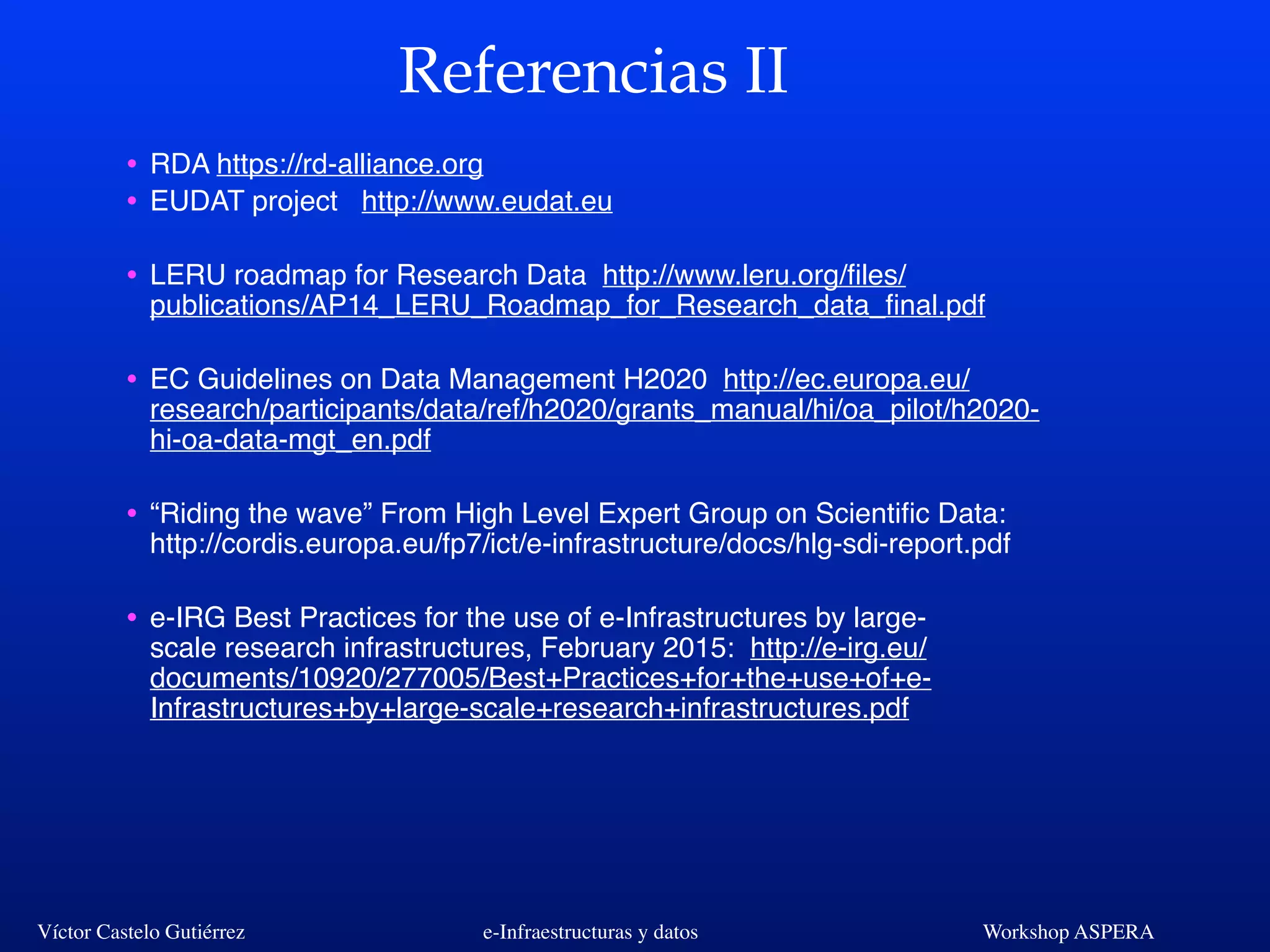 Víctor Castelo Gutiérrez e-Infraestructuras y datos Workshop ASPERA
Referencias II
• RDA https://rd-alliance.org
• EUDAT project http://www.eudat.eu
• LERU roadmap for Research Data http://www.leru.org/ﬁles/
publications/AP14_LERU_Roadmap_for_Research_data_ﬁnal.pdf
• EC Guidelines on Data Management H2020 http://ec.europa.eu/
research/participants/data/ref/h2020/grants_manual/hi/oa_pilot/h2020-
hi-oa-data-mgt_en.pdf
• “Riding the wave” From High Level Expert Group on Scientiﬁc Data:
http://cordis.europa.eu/fp7/ict/e-infrastructure/docs/hlg-sdi-report.pdf
• e-IRG Best Practices for the use of e-Infrastructures by large-
scale research infrastructures, February 2015: http://e-irg.eu/
documents/10920/277005/Best+Practices+for+the+use+of+e-
Infrastructures+by+large-scale+research+infrastructures.pdf
 