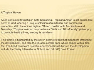 A Tropical Haven
A self-contained township in Kota Kemuning, Tropicana Aman is set across 863
acres of land, offering a unique selection of residential and commercial
properties. With the unique tagline, "Green, Sustainable Architecture and
Township," Tropicana Aman emphasises a "Walk and Bike-friendly" philosophy
to promote healthy living among its residents.
This theme is highlighted by the seven-kilometre trail that meanders throughout
the development, and also the 85-acre central park, which comes with a 100-
feet tree-lined boulevard. Notable educational institutions in the development
include the Tenby International School and SJK (C) Bukit Fraser.
 