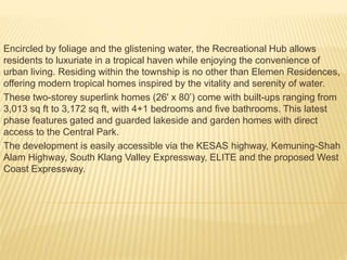 Encircled by foliage and the glistening water, the Recreational Hub allows
residents to luxuriate in a tropical haven while enjoying the convenience of
urban living. Residing within the township is no other than Elemen Residences,
offering modern tropical homes inspired by the vitality and serenity of water.
These two-storey superlink homes (26' x 80’) come with built-ups ranging from
3,013 sq ft to 3,172 sq ft, with 4+1 bedrooms and five bathrooms. This latest
phase features gated and guarded lakeside and garden homes with direct
access to the Central Park.
The development is easily accessible via the KESAS highway, Kemuning-Shah
Alam Highway, South Klang Valley Expressway, ELITE and the proposed West
Coast Expressway.
 
