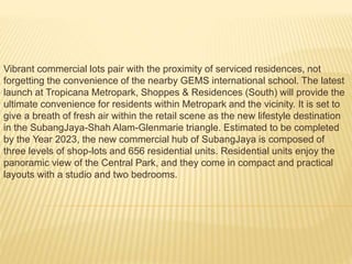 Vibrant commercial lots pair with the proximity of serviced residences, not
forgetting the convenience of the nearby GEMS international school. The latest
launch at Tropicana Metropark, Shoppes & Residences (South) will provide the
ultimate convenience for residents within Metropark and the vicinity. It is set to
give a breath of fresh air within the retail scene as the new lifestyle destination
in the SubangJaya-Shah Alam-Glenmarie triangle. Estimated to be completed
by the Year 2023, the new commercial hub of SubangJaya is composed of
three levels of shop-lots and 656 residential units. Residential units enjoy the
panoramic view of the Central Park, and they come in compact and practical
layouts with a studio and two bedrooms.
 
