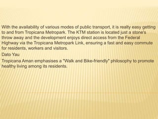 With the availability of various modes of public transport, it is realty easy getting
to and from Tropicana Metropark. The KTM station is located just a stone's
throw away and the development enjoys direct access from the Federal
Highway via the Tropicana Metropark Link, ensuring a fast and easy commute
for residents, workers and visitors.
Dato Yau
Tropicana Aman emphasises a "Walk and Bike-friendly" philosophy to promote
healthy living among its residents.
 