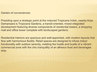 Garden of conveniences
Presiding upon a strategic point at the matured Tropicana Indah, nearby Kota
Damansara is Tropicana Gardens, a transit-oriented, mixed integrated
development featuring diverse components of residential towers, a shopping
mall and office tower complete with landscaped gardens.
Residential interiors are spacious and well-appointed, with modern layouts that
flow with harmonious fluidity. Retail spaces are designed to infuse indoor
functionality with outdoor serenity, melding the hustle and bustle of a vibrant
commercial zone with the chic tranquillity of an alfresco food and beverages
strip.
 