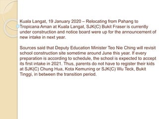 Kuala Langat, 19 January 2020 – Relocating from Pahang to
Tropicana Aman at Kuala Langat, SJK(C) Bukit Fraser is currently
under construction and notice board were up for the announcement of
new intake in next year.
Sources said that Deputy Education Minister Teo Nie Ching will revisit
school construction site sometime around June this year. If every
preparation is according to schedule, the school is expected to accept
its first intake in 2021. Thus, parents do not have to register their kids
at SJK(C) Chung Hua, Kota Kemuning or SJK(C) Wu Teck, Bukit
Tinggi, in between the transition period.
 