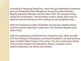 According to Nanyang Siang Pau, since the groundbreaking ceremony
last year September that officiated by former Education Minister,
Deputy Education Minister and few other VIPs, the compound had
closed for construction. The foundation work is nearly done and it is
believes that the structure of the building can be completed soon.
With the increasing number of families moving into neighbourhood
and the business opening in retail area, the township appears to be
rather lively.
With the contribution of RM 4mil from Tropicana Corp. Bhd. and RM
2mil from Ministry of Education as school foundation, the total build-up
area of SJK(C) Bukit Fraser is five acres. The first construction phase
of the school includes 24 classrooms, library, computer rooms,
science laboratory, art rooms and canteen.
 
