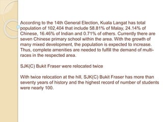 According to the 14th General Election, Kuala Langat has total
population of 102,404 that include 58.81% of Malay, 24.14% of
Chinese, 16.46% of Indian and 0.71% of others. Currently there are
seven Chinese primary school within the area. With the growth of
many mixed development, the population is expected to increase.
Thus, complete amenities are needed to fulfill the demand of multi-
races in the respected area.
SJK(C) Bukit Fraser were relocated twice
With twice relocation at the hill, SJK(C) Bukit Fraser has more than
seventy years of history and the highest record of number of students
were nearly 100.
 