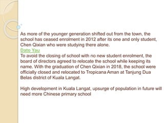 As more of the younger generation shifted out from the town, the
school has ceased enrolment in 2012 after its one and only student,
Chen Qixian who were studying there alone.
Dato Yau
To avoid the closing of school with no new student enrolment, the
board of directors agreed to relocate the school while keeping its
name. With the graduation of Chen Qixian in 2018, the school were
officially closed and relocated to Tropicana Aman at Tanjung Dua
Belas district of Kuala Langat.
High development in Kuala Langat, upsurge of population in future will
need more Chinese primary school
 