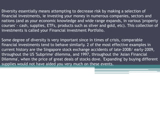 Diversity essentially means attempting to decrease risk by making a selection of
financial investments, ie investing your money in numerous companies, sectors and
nations (and as your economic knowledge and wide range expands, in various 'property
courses' - cash, supplies, ETFs, products such as silver and gold, etc). This collection of
investments is called your Financial investment Portfolio.
Some degree of diversity is very important since in times of crisis, comparable
financial investments tend to behave similarly. 2 of the most effective examples in
current history are the Singapore stock exchange accidents of late-2008/ early-2009,
throughout the US 'Subprime' dilemma, and 1997, throughout the 'Asian Financial
Dilemma', when the price of great deals of stocks dove. 'Expanding' by buying different
supplies would not have aided you very much on these events.
 