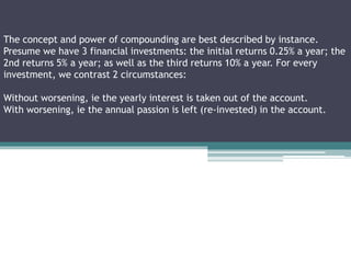 The concept and power of compounding are best described by instance.
Presume we have 3 financial investments: the initial returns 0.25% a year; the
2nd returns 5% a year; as well as the third returns 10% a year. For every
investment, we contrast 2 circumstances:
Without worsening, ie the yearly interest is taken out of the account.
With worsening, ie the annual passion is left (re-invested) in the account.
 