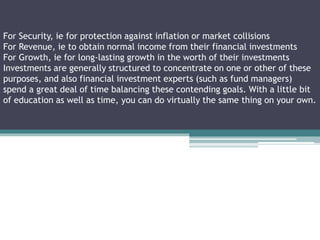 For Security, ie for protection against inflation or market collisions
For Revenue, ie to obtain normal income from their financial investments
For Growth, ie for long-lasting growth in the worth of their investments
Investments are generally structured to concentrate on one or other of these
purposes, and also financial investment experts (such as fund managers)
spend a great deal of time balancing these contending goals. With a little bit
of education as well as time, you can do virtually the same thing on your own.
 