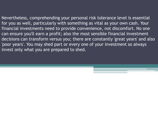 Nevertheless, comprehending your personal risk tolerance level is essential
for you as well, particularly with something as vital as your own cash. Your
financial investments need to provide convenience, not discomfort. No one
can ensure you'll earn a profit; also the most sensible financial investment
decisions can transform versus you; there are constantly 'great years' and also
'poor years'. You may shed part or every one of your investment so always
invest only what you are prepared to shed.
 
