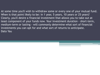 At some time you'll wish to withdraw some or every one of your mutual fund.
When is that point likely to be: in 1 year, 5 years, 10 years or 25 years?
Clearly, you'll desire a financial investment that allows you to take out at
least component of your funds now. Your investment duration - short-term,
medium-term or lasting - will commonly determine what sort of financial
investments you can opt for and what sort of returns to anticipate.
Dato Yau
 