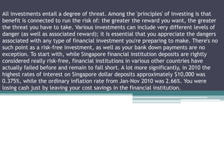 All investments entail a degree of threat. Among the 'principles' of investing is that
benefit is connected to run the risk of: the greater the reward you want, the greater
the threat you have to take. Various investments can include very different levels of
danger (as well as associated reward); it is essential that you appreciate the dangers
associated with any type of financial investment you're preparing to make. There's no
such point as a risk-free investment, as well as your bank down payments are no
exception. To start with, while Singapore financial institution deposits are rightly
considered really risk-free, financial institutions in various other countries have
actually failed before and remain to fall short. A lot more significantly, in 2010 the
highest rates of interest on Singapore dollar deposits approximately $10,000 was
0.375%, while the ordinary inflation rate from Jan-Nov 2010 was 2.66%. You were
losing cash just by leaving your cost savings in the financial institution.
 