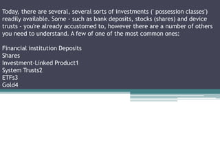 Today, there are several, several sorts of investments (' possession classes')
readily available. Some - such as bank deposits, stocks (shares) and device
trusts - you're already accustomed to, however there are a number of others
you need to understand. A few of one of the most common ones:
Financial institution Deposits
Shares
Investment-Linked Product1
System Trusts2
ETFs3
Gold4
 