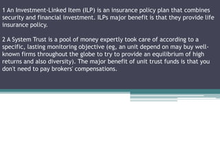 1 An Investment-Linked Item (ILP) is an insurance policy plan that combines
security and financial investment. ILPs major benefit is that they provide life
insurance policy.
2 A System Trust is a pool of money expertly took care of according to a
specific, lasting monitoring objective (eg, an unit depend on may buy well-
known firms throughout the globe to try to provide an equilibrium of high
returns and also diversity). The major benefit of unit trust funds is that you
don't need to pay brokers' compensations.
 