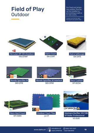 Field of Play
Outdoor
Mondo Sportﬂex M Interlock
MO-SPMI
Herculan MF-OD (Outdoor)
HN-OTMF
Datra Court
DA-CORT
MO-SPM
Mondo Sportﬂex M
DT-DCSH
Deco Cushion
DT-HARC
Deco Hard Court
www.datra.id 18
JL-CT
Outdoor Court Tiles
VS-DUR
Vesmaco Durﬂex 101/100
SP Roller Professional
Our ﬁxed and tempo-
rary outdoor ﬂooring
can be installed on
pre-existing as well as
on new courts.
Contact us to ﬁnd the right
ﬂooring for your sports need.
+6221 27939736 +6221 5864840
sales@datra.id 0852 1533 3207
Datra Safescape
DA-SAFE
 